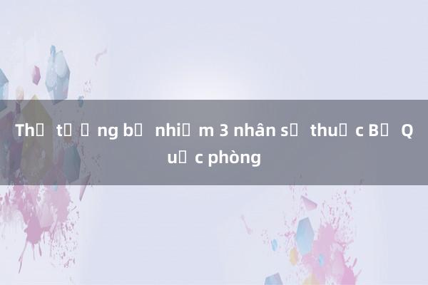 Thủ tướng bổ nhiệm 3 nhân sự thuộc Bộ Quốc phòng