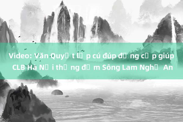 Video: Văn Quyết lập cú đúp đẳng cấp giúp CLB Hà Nội thắng đậm Sông Lam Nghệ An